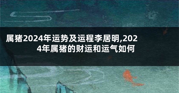 属猪2024年运势及运程李居明,2024年属猪的财运和运气如何