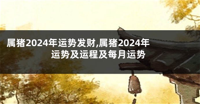 属猪2024年运势发财,属猪2024年运势及运程及每月运势