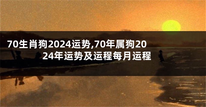 70生肖狗2024运势,70年属狗2024年运势及运程每月运程