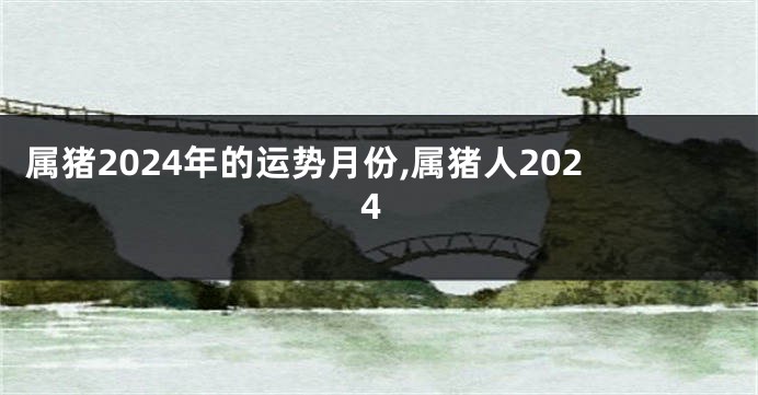 属猪2024年的运势月份,属猪人2024