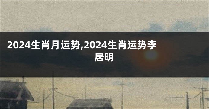 2024生肖月运势,2024生肖运势李居明
