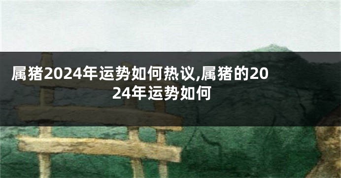 属猪2024年运势如何热议,属猪的2024年运势如何