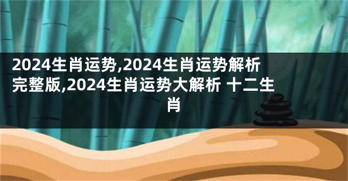 2024生肖运势,2024生肖运势解析完整版,2024生肖运势大解析 十二生肖