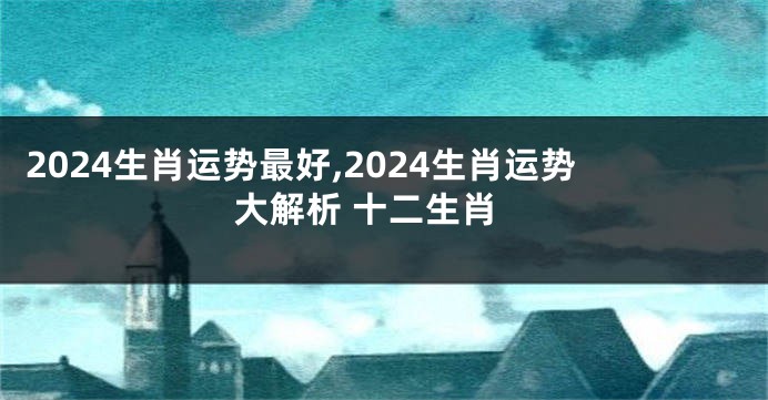 2024生肖运势最好,2024生肖运势大解析 十二生肖