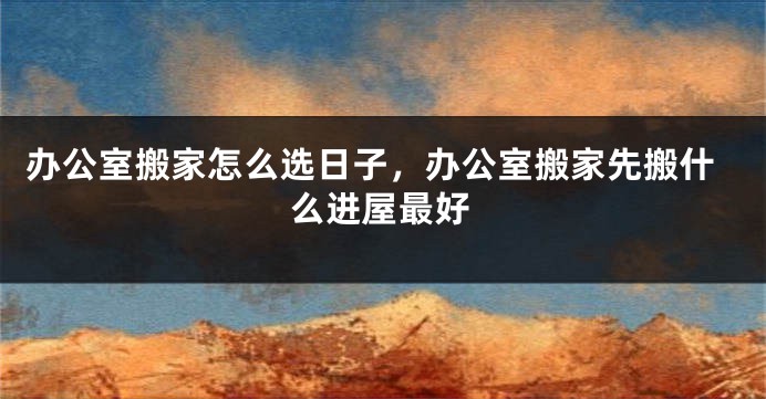 办公室搬家怎么选日子，办公室搬家先搬什么进屋最好