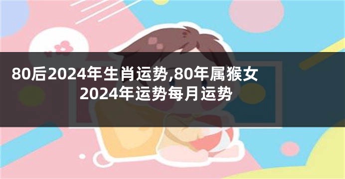 80后2024年生肖运势,80年属猴女2024年运势每月运势