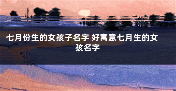 七月份生的女孩子名字 好寓意七月生的女孩名字