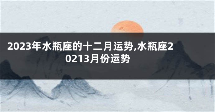 2023年水瓶座的十二月运势,水瓶座20213月份运势