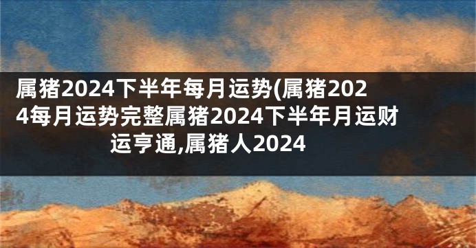 属猪2024下半年每月运势(属猪2024每月运势完整属猪2024下半年月运财运亨通,属猪人2024