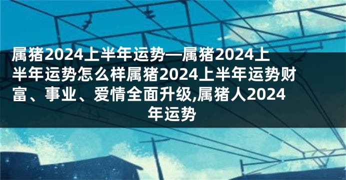 属猪2024上半年运势—属猪2024上半年运势怎么样属猪2024上半年运势财富、事业、爱情全面升级,属猪人2024年运势