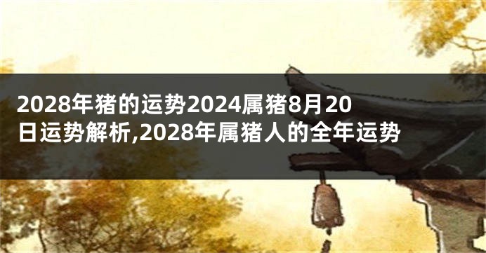 2028年猪的运势2024属猪8月20日运势解析,2028年属猪人的全年运势