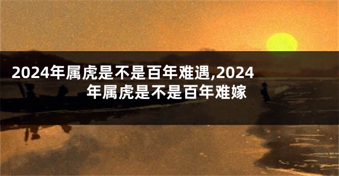 2024年属虎是不是百年难遇,2024年属虎是不是百年难嫁