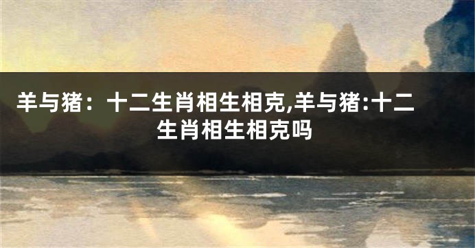 羊与猪：十二生肖相生相克,羊与猪:十二生肖相生相克吗