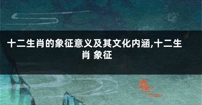 十二生肖的象征意义及其文化内涵,十二生肖 象征