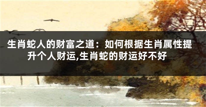 生肖蛇人的财富之道：如何根据生肖属性提升个人财运,生肖蛇的财运好不好