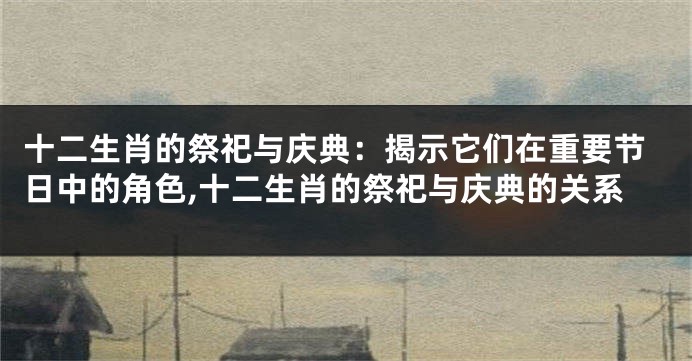 十二生肖的祭祀与庆典：揭示它们在重要节日中的角色,十二生肖的祭祀与庆典的关系