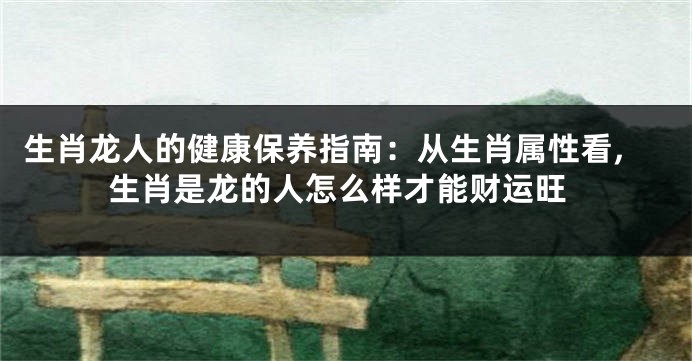 生肖龙人的健康保养指南:从生肖属性看,生肖是龙的人怎么样才能财运旺