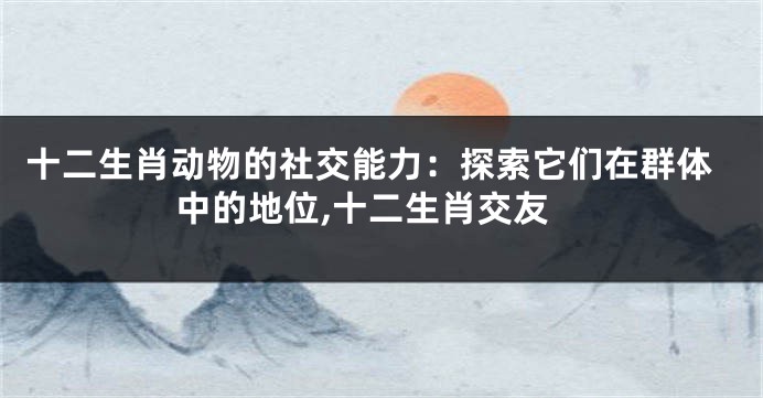 十二生肖动物的社交能力：探索它们在群体中的地位,十二生肖交友