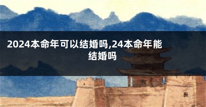 2024本命年可以结婚吗,24本命年能结婚吗