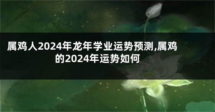 属鸡人2024年龙年学业运势预测,属鸡的2024年运势如何