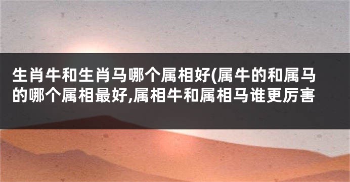 生肖牛和生肖马哪个属相好(属牛的和属马的哪个属相最好,属相牛和属相马谁更厉害