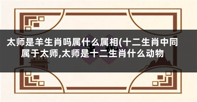 太师是羊生肖吗属什么属相(十二生肖中同属于太师,太师是十二生肖什么动物
