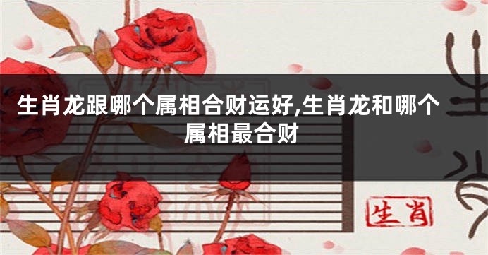 生肖龙跟哪个属相合财运好,生肖龙和哪个属相最合财