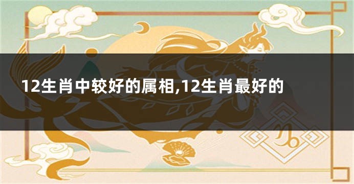 12生肖中较好的属相,12生肖最好的