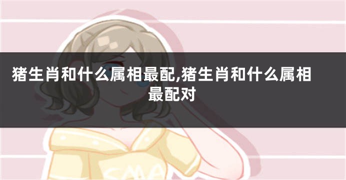 猪生肖和什么属相最配,猪生肖和什么属相最配对