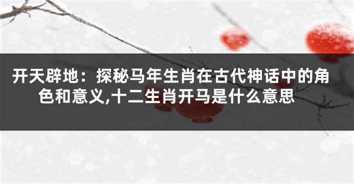 开天辟地：探秘马年生肖在古代神话中的角色和意义,十二生肖开马是什么意思