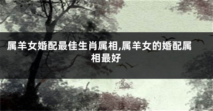 属羊女婚配最佳生肖属相,属羊女的婚配属相最好