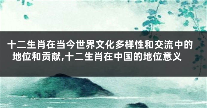 十二生肖在当今世界文化多样性和交流中的地位和贡献,十二生肖在中国的地位意义