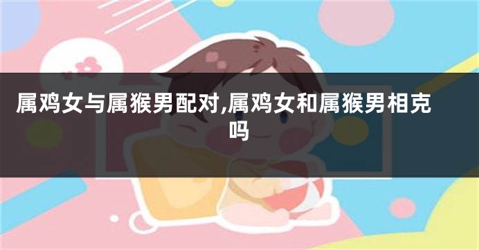 属鸡女与属猴男配对,属鸡女和属猴男相克吗