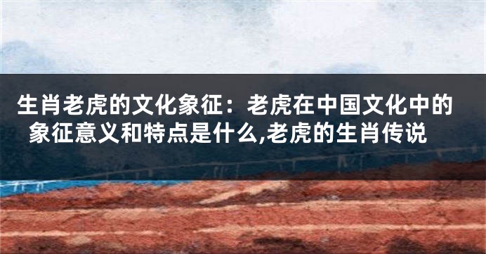 生肖老虎的文化象征：老虎在中国文化中的象征意义和特点是什么,老虎的生肖传说