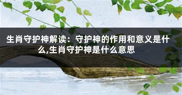生肖守护神解读：守护神的作用和意义是什么,生肖守护神是什么意思