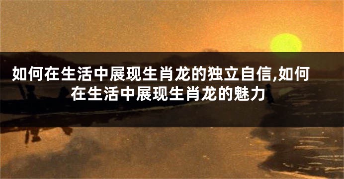 如何在生活中展现生肖龙的独立自信,如何在生活中展现生肖龙的魅力
