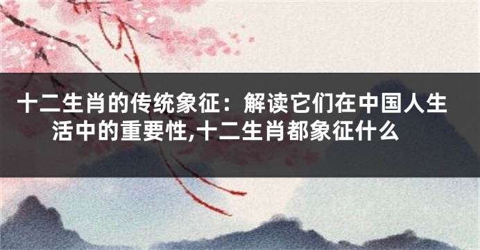 十二生肖的传统象征：解读它们在中国人生活中的重要性,十二生肖都象征什么