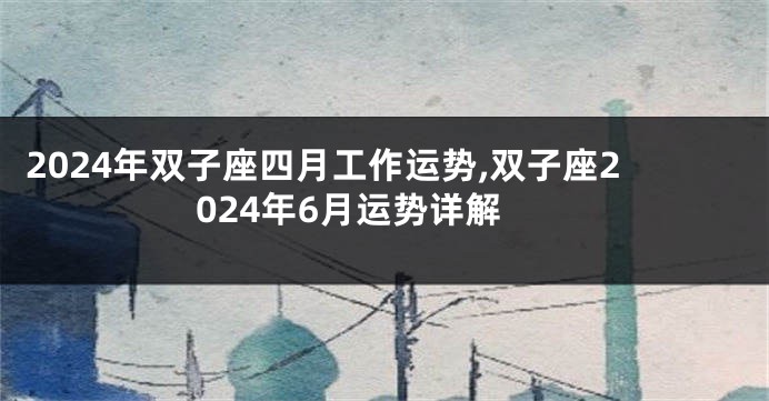 2024年双子座四月工作运势,双子座2024年6月运势详解