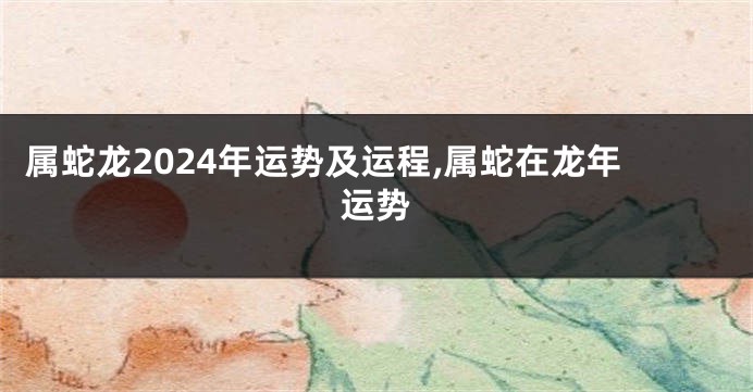 属蛇龙2024年运势及运程,属蛇在龙年运势