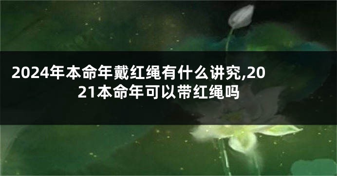 2024年本命年戴红绳有什么讲究,2021本命年可以带红绳吗