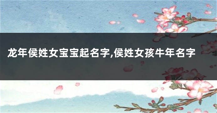 龙年侯姓女宝宝起名字,侯姓女孩牛年名字