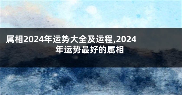 属相2024年运势大全及运程,2024年运势最好的属相