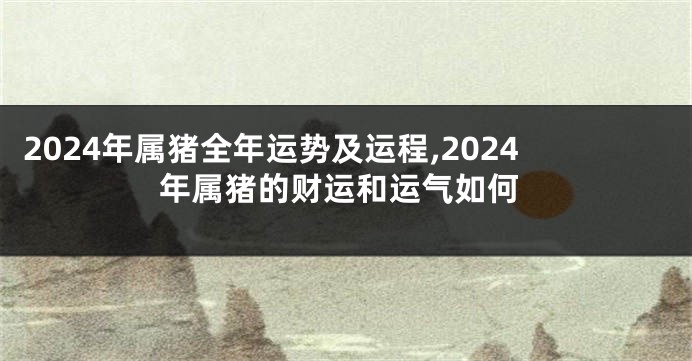 2024年属猪全年运势及运程,2024年属猪的财运和运气如何