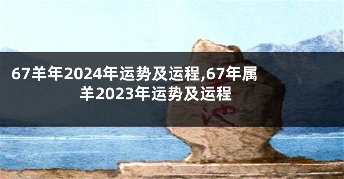 67羊年2024年运势及运程,67年属羊2023年运势及运程