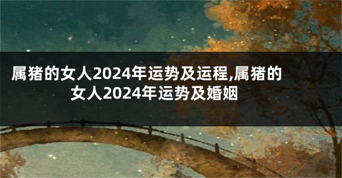 属猪的女人2024年运势及运程,属猪的女人2024年运势及婚姻