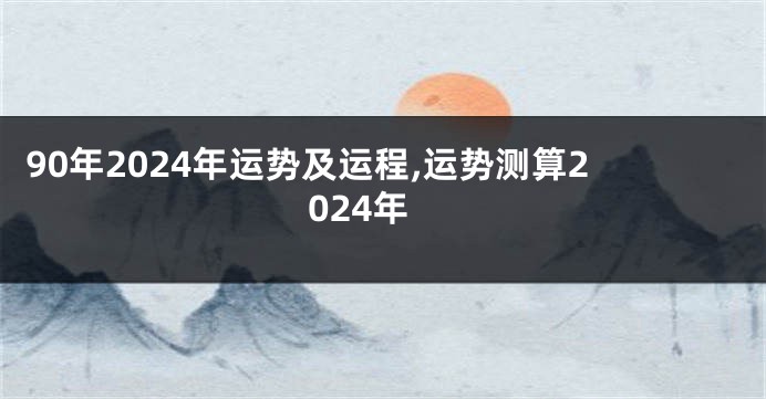 90年2024年运势及运程,运势测算2024年