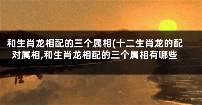 和生肖龙相配的三个属相(十二生肖龙的配对属相,和生肖龙相配的三个属相有哪些
