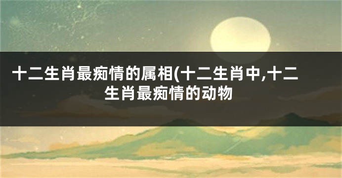 十二生肖最痴情的属相(十二生肖中,十二生肖最痴情的动物