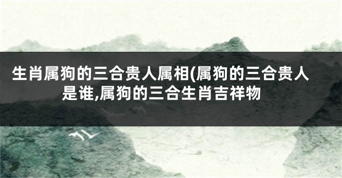 生肖属狗的三合贵人属相(属狗的三合贵人是谁,属狗的三合生肖吉祥物