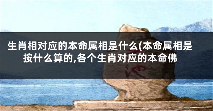 生肖相对应的本命属相是什么(本命属相是按什么算的,各个生肖对应的本命佛